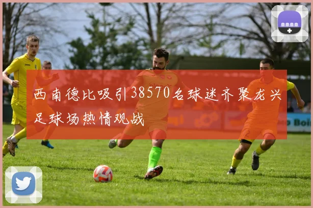西南德比吸引38570名球迷齐聚龙兴足球场热情观战