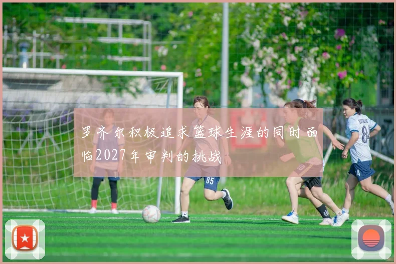 罗齐尔积极追求篮球生涯的同时面临2027年审判的挑战