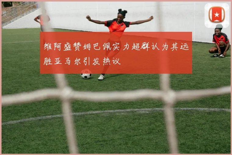 维阿盛赞姆巴佩实力超群认为其远胜亚马尔引发热议