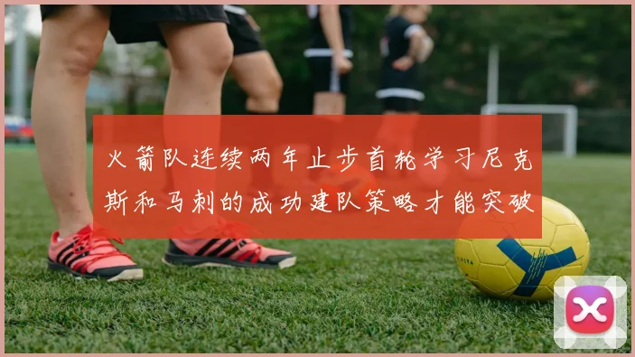 火箭队连续两年止步首轮学习尼克斯和马刺的成功建队策略才能突破瓶颈