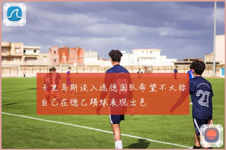 卡里乌斯谈入选德国队希望不大称自己在德乙踢球表现出色