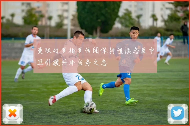 曼联对罗梅罗传闻保持谨慎态度中卫引援并非当务之急