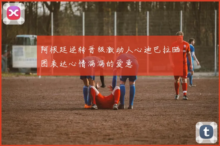 阿根廷逆转晋级激动人心迪巴拉晒图表达心情满满的爱意