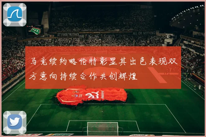 马竞续约略伦特彰显其出色表现双方意向持续合作共创辉煌