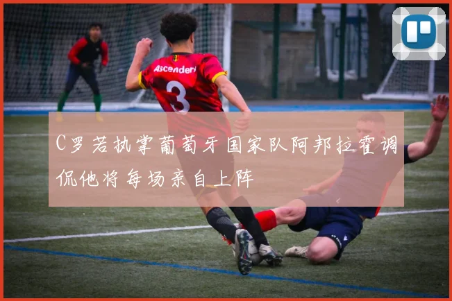 C罗若执掌葡萄牙国家队阿邦拉霍调侃他将每场亲自上阵