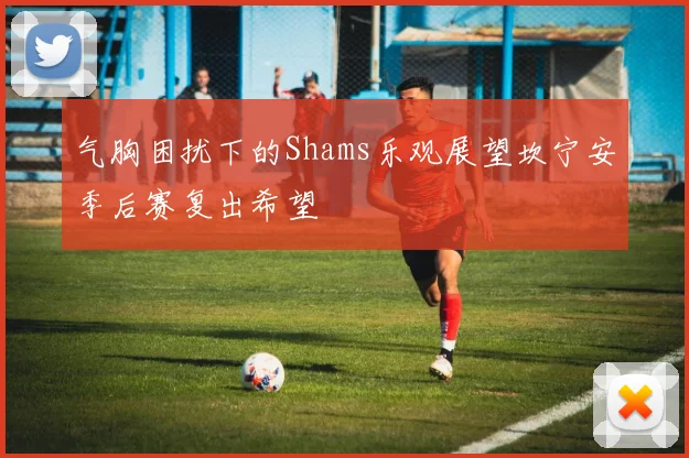 气胸困扰下的Shams乐观展望坎宁安季后赛复出希望