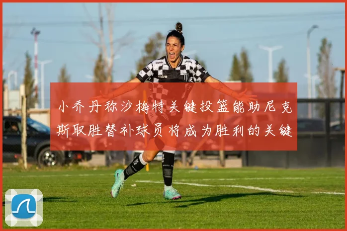 小乔丹称沙梅特关键投篮能助尼克斯取胜替补球员将成为胜利的关键因素