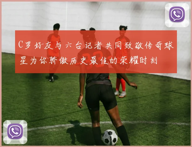 C罗好友与六台记者共同致敬传奇球星为你骄傲历史最佳的荣耀时刻