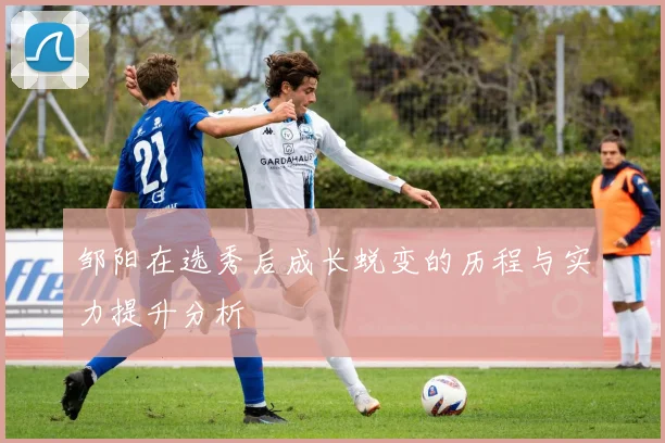 邹阳在选秀后成长蜕变的历程与实力提升分析
