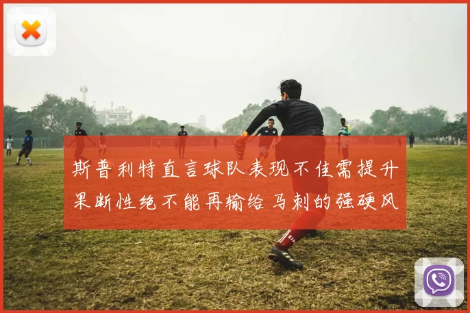 斯普利特直言球队表现不佳需提升果断性绝不能再输给马刺的强硬风格