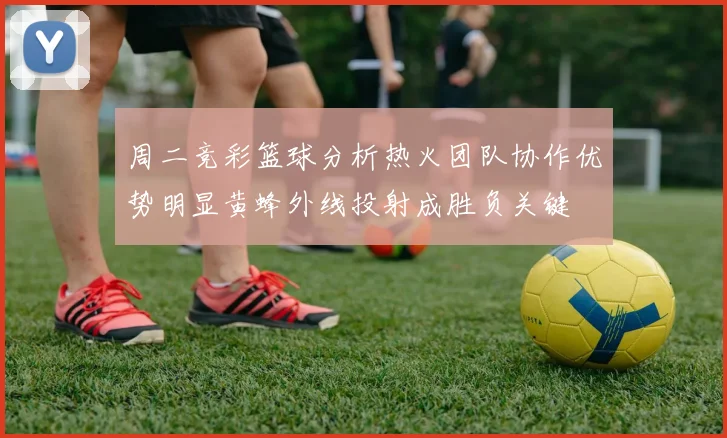 周二竞彩篮球分析热火团队协作优势明显黄蜂外线投射成胜负关键