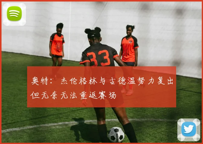 奥特：杰伦格林与古德温努力复出但无奈无法重返赛场