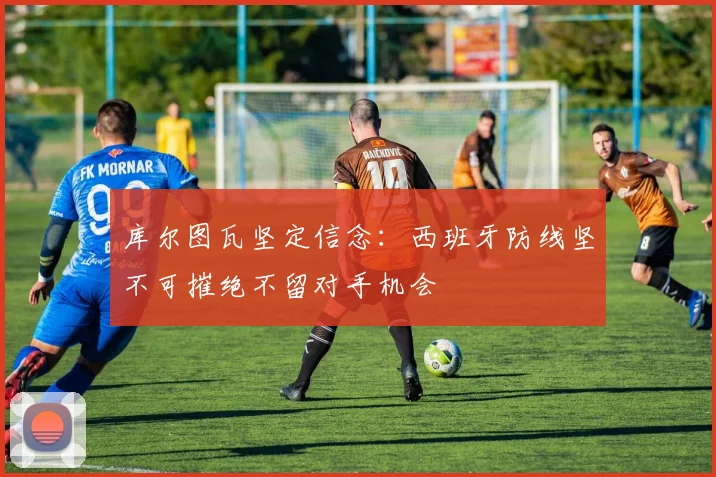库尔图瓦坚定信念：西班牙防线坚不可摧绝不留对手机会