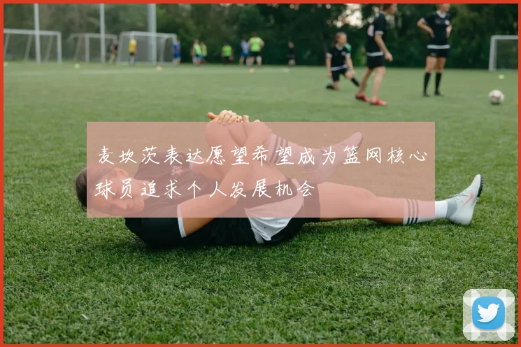 麦坎茨表达愿望希望成为篮网核心球员追求个人发展机会