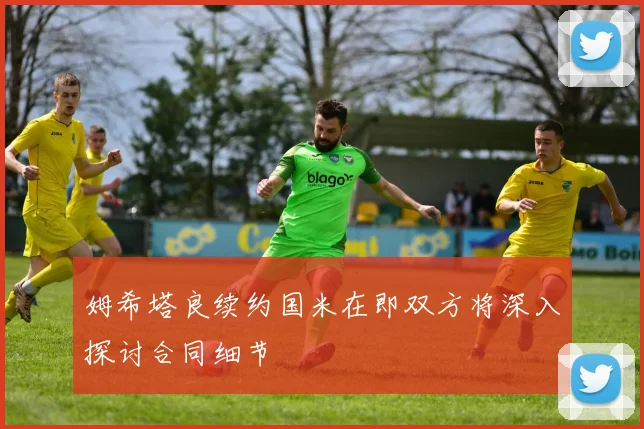 姆希塔良续约国米在即双方将深入探讨合同细节
