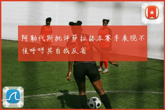 阿勒代斯批评萨拉赫本赛季表现不佳呼吁其自我反省