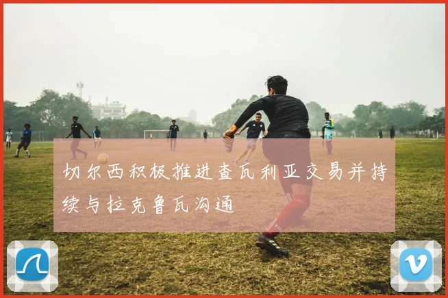 切尔西积极推进查瓦利亚交易并持续与拉克鲁瓦沟通