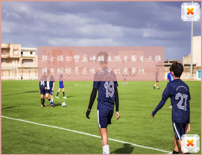 郭士强称赞庞峥麟表现可圈可点强调年轻球员在练兵中的重要性