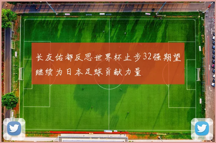 长友佑都反思世界杯止步32强期望继续为日本足球贡献力量