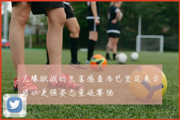 无缘欧战的失落感查洛巴坚定表示将以更强姿态重返赛场
