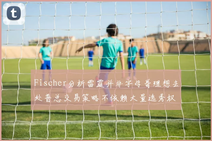 Fischer分析雷霆并非字母哥理想去处普总交易策略不依赖大量选秀权