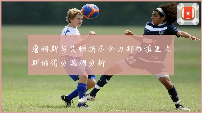 詹姆斯与艾顿拼尽全力却难填里夫斯的得分漏洞分析