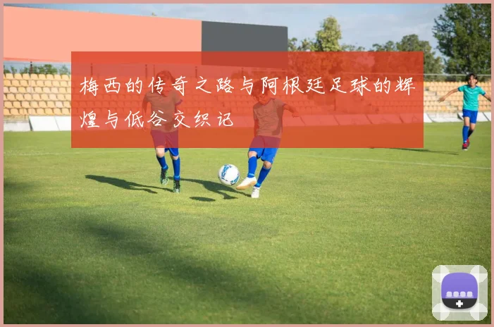 梅西的传奇之路与阿根廷足球的辉煌与低谷交织记