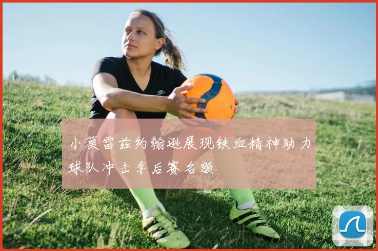 小莫雷兹约翰逊展现铁血精神助力球队冲击季后赛名额