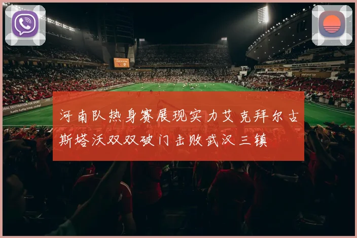 河南队热身赛展现实力艾克拜尔古斯塔沃双双破门击败武汉三镇