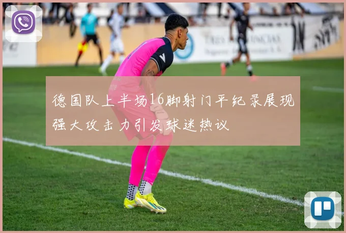 德国队上半场16脚射门平纪录展现强大攻击力引发球迷热议