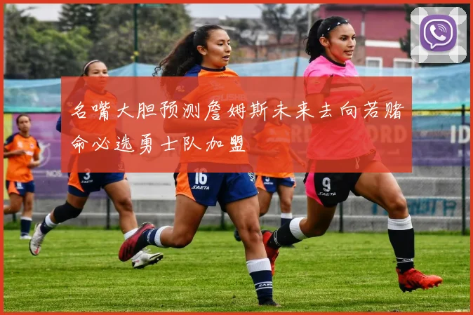名嘴大胆预测詹姆斯未来去向若赌命必选勇士队加盟