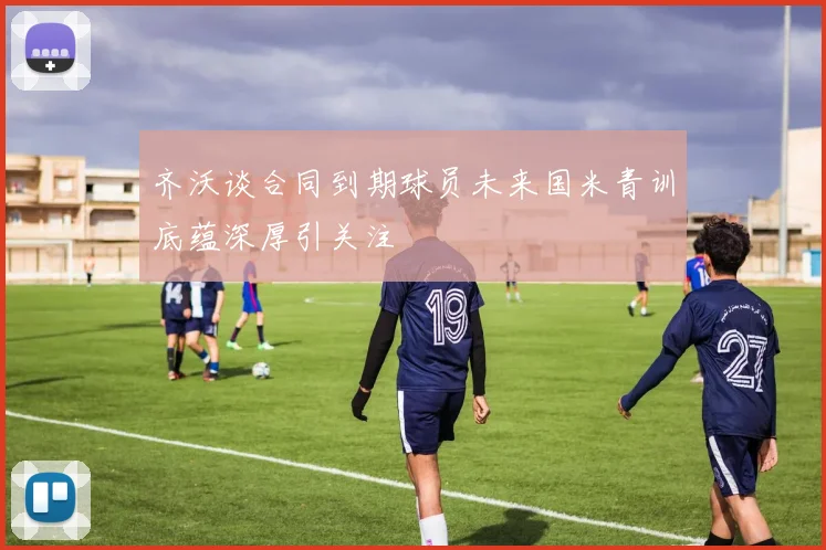 齐沃谈合同到期球员未来国米青训底蕴深厚引关注