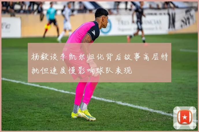 杨毅谈李凯尔归化背后故事高层特批但速度慢影响球队表现
