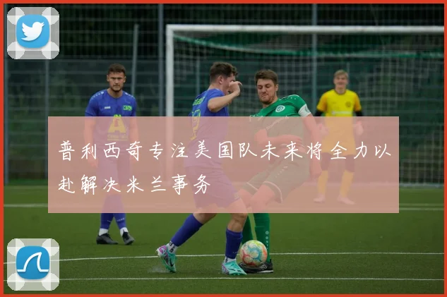 普利西奇专注美国队未来将全力以赴解决米兰事务
