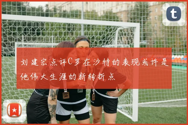刘建宏点评C罗在沙特的表现或许是他伟大生涯的新转折点