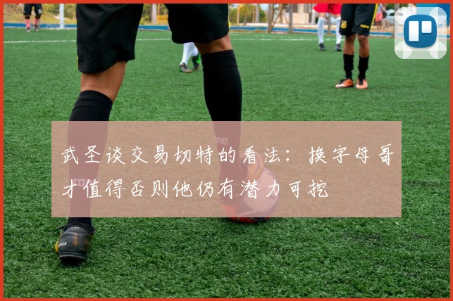 武圣谈交易切特的看法：换字母哥才值得否则他仍有潜力可挖