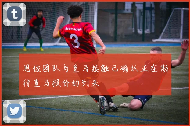 恩佐团队与皇马接触已确认正在期待皇马报价的到来