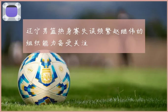 辽宁男篮热身赛失误频繁赵继伟的组织能力备受关注