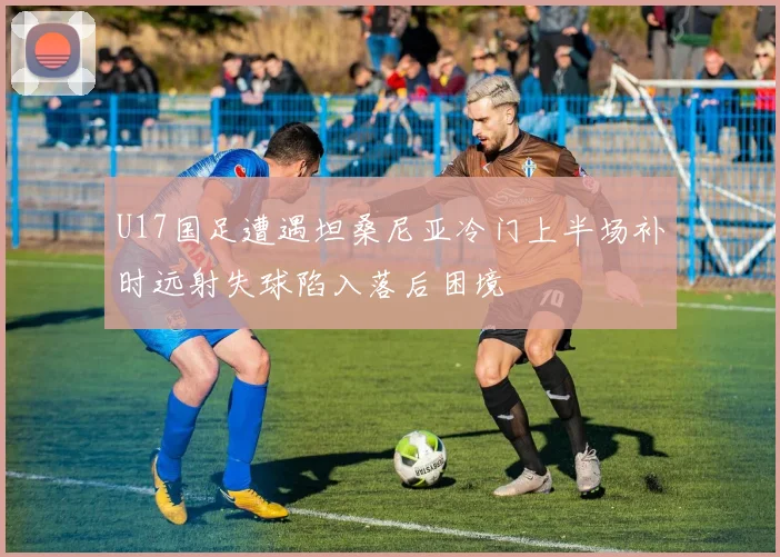 U17国足遭遇坦桑尼亚冷门上半场补时远射失球陷入落后困境