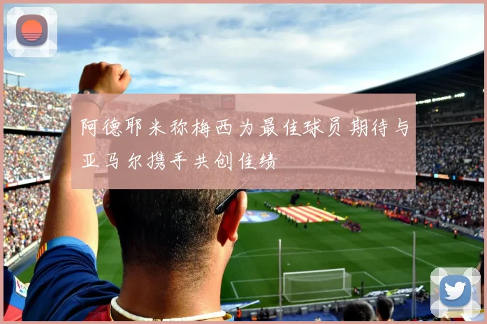 阿德耶米称梅西为最佳球员期待与亚马尔携手共创佳绩